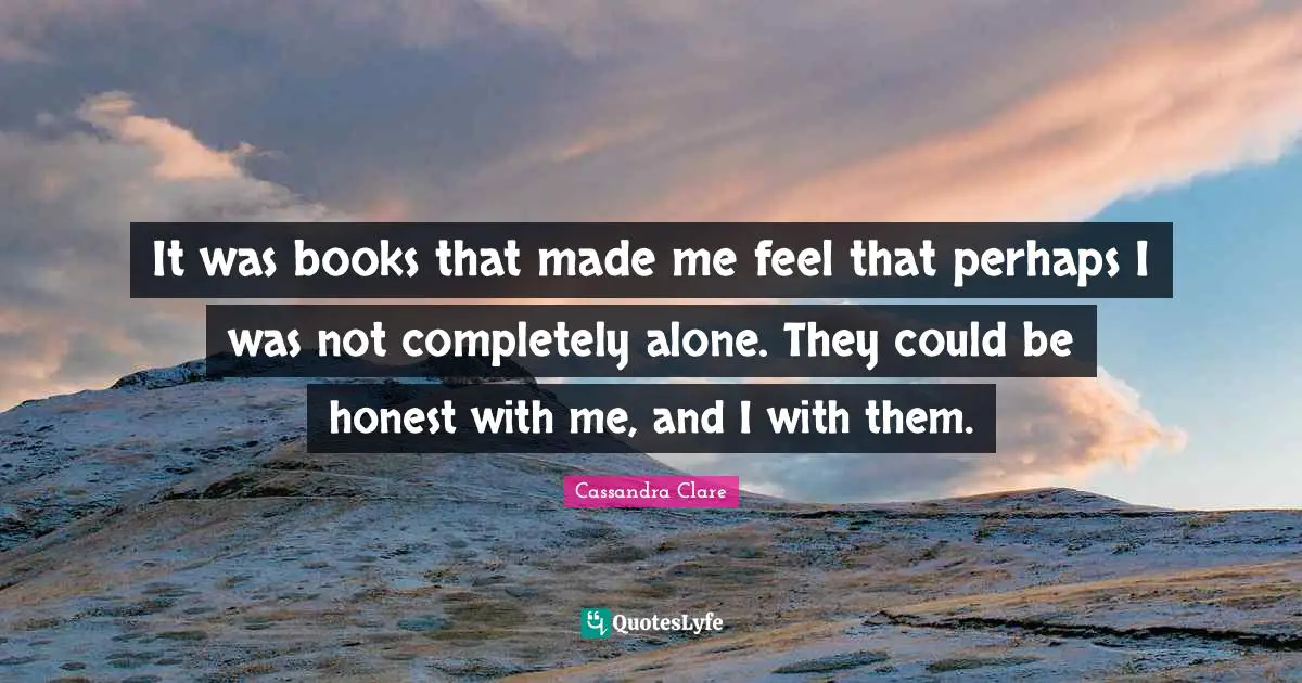 It was books that made me feel that perhaps I was not completely alone. They could be honest with me, and I with them.