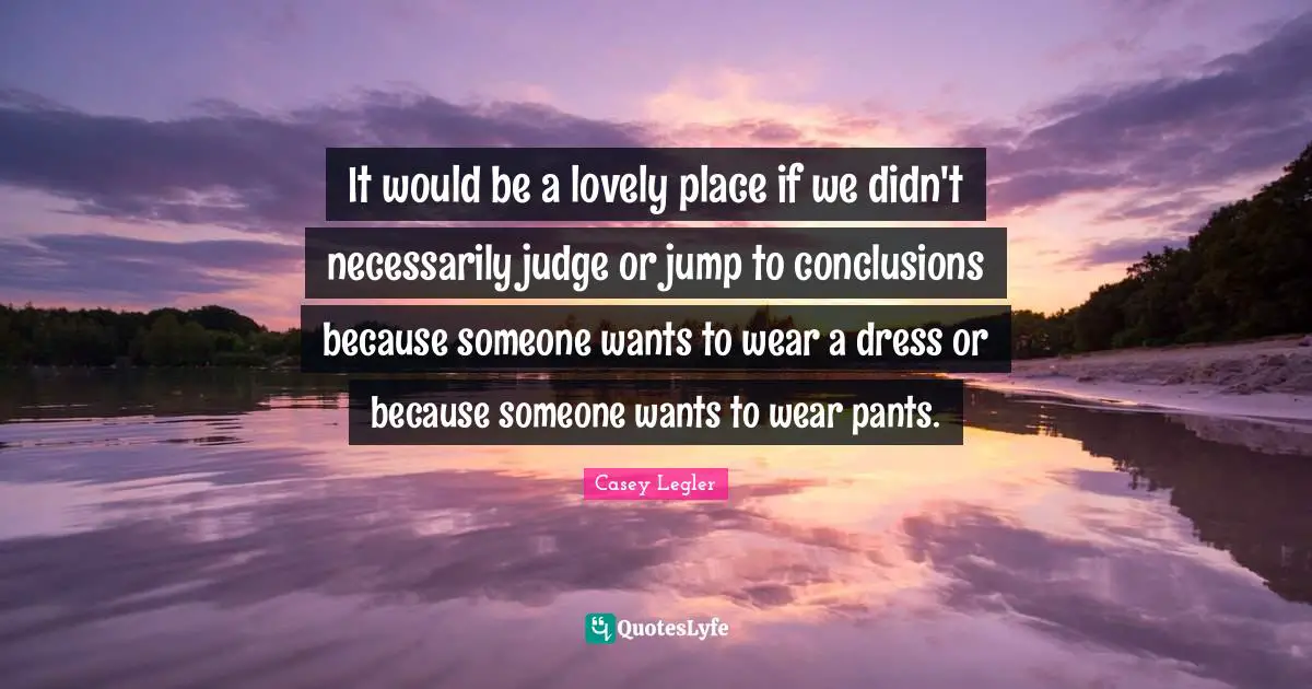 It would be a lovely place if we didn't necessarily judge or jump to conclusions because someone wants to wear a dress or because someone wants to wear pants.