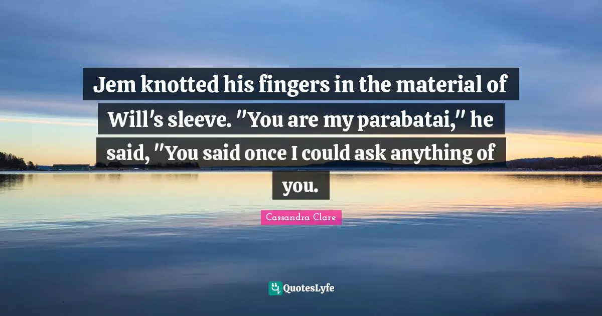 Cassandra Clare Quotes: "Jem knotted his fingers in the material of Will's sleeve. "You are my parabatai," he said, "You said once I could ask anything of you."