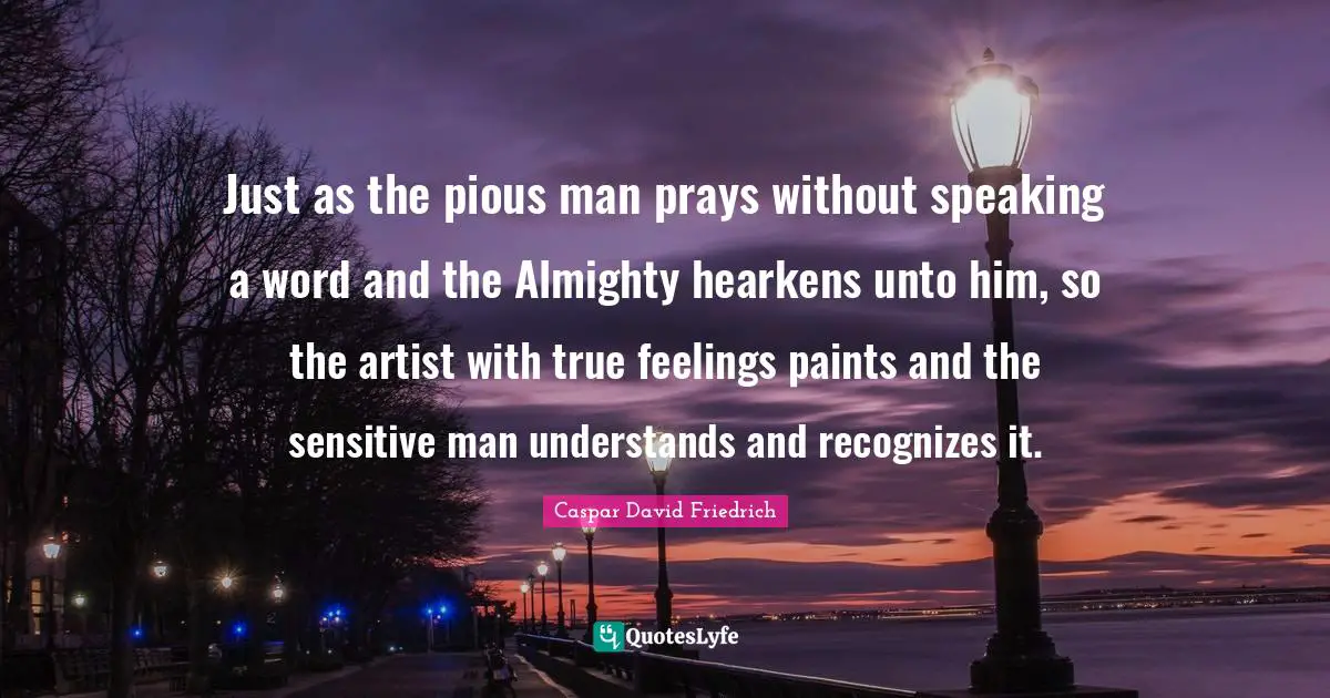 Caspar David Friedrich Quotes: "Just as the pious man prays without speaking a word and the Almighty hearkens unto him, so the artist with true feelings paints and the sensitive man understands and recognizes it."