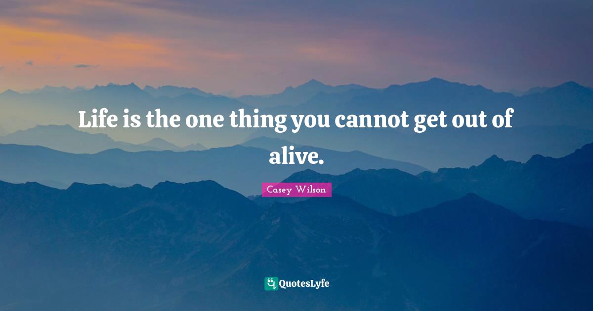 Life is the one thing you cannot get out of alive.