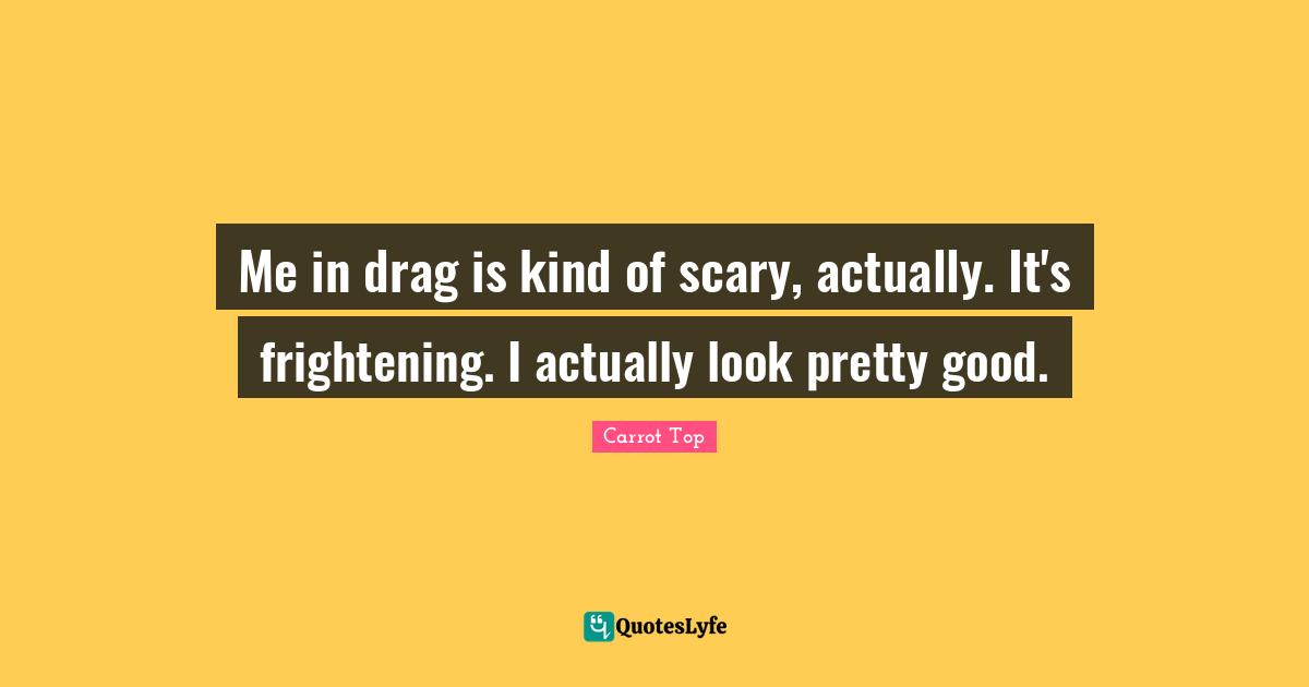 Me in drag is kind of scary, actually. It's frightening. I actually look pretty good.