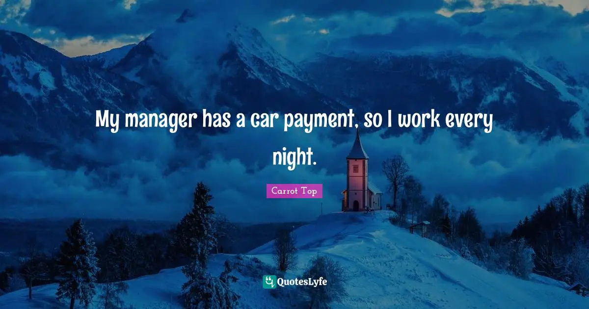My manager has a car payment, so I work every night.