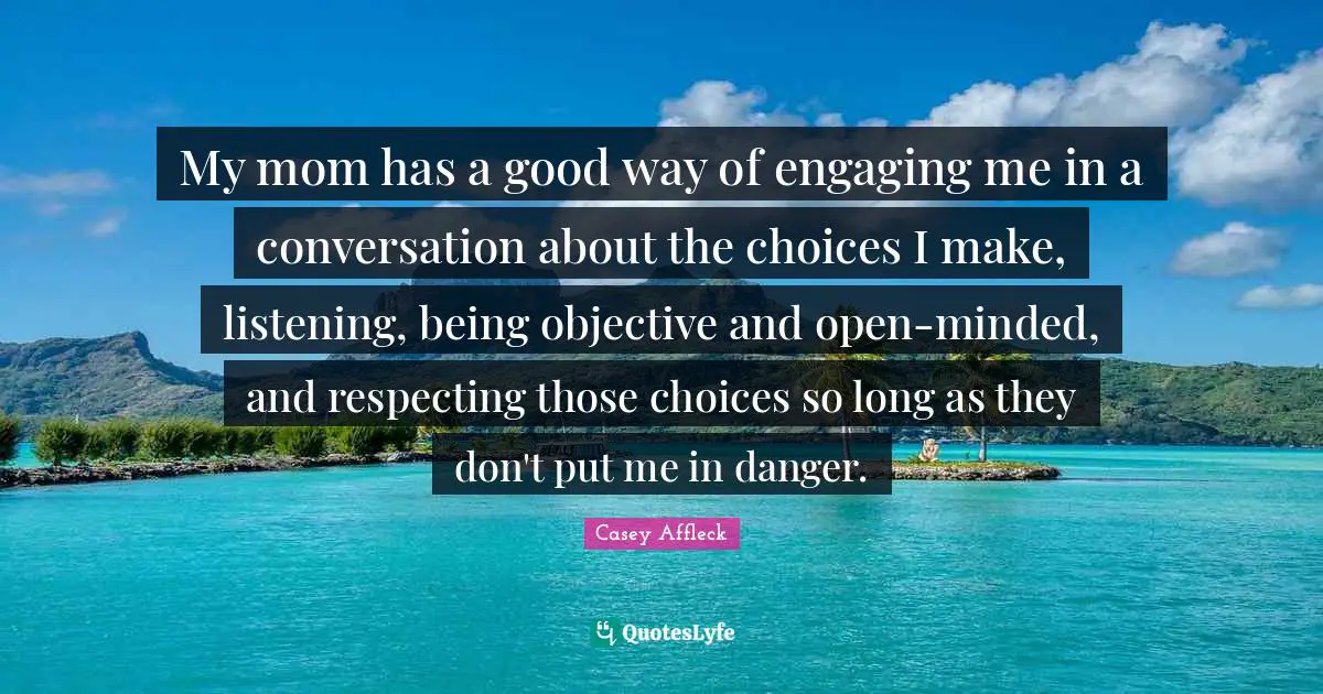 My mom has a good way of engaging me in a conversation about the choices I make, listening, being objective and open-minded, and respecting those choices so long as they don't put me in danger.