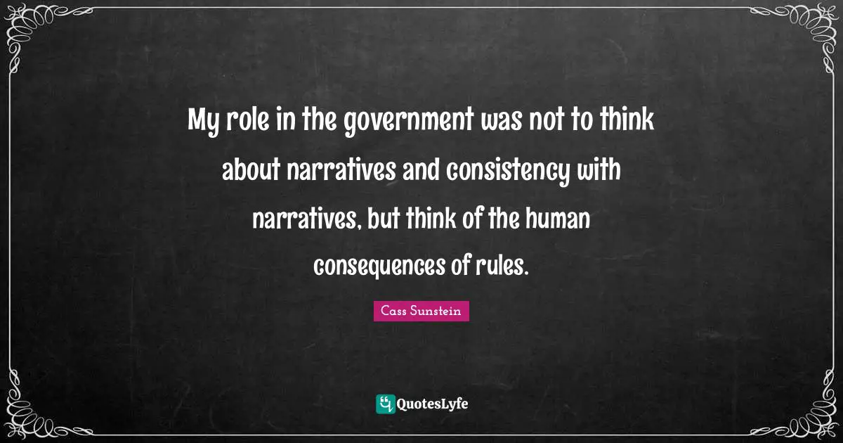My role in the government was not to think about narratives and consistency with narratives, but think of the human consequences of rules.