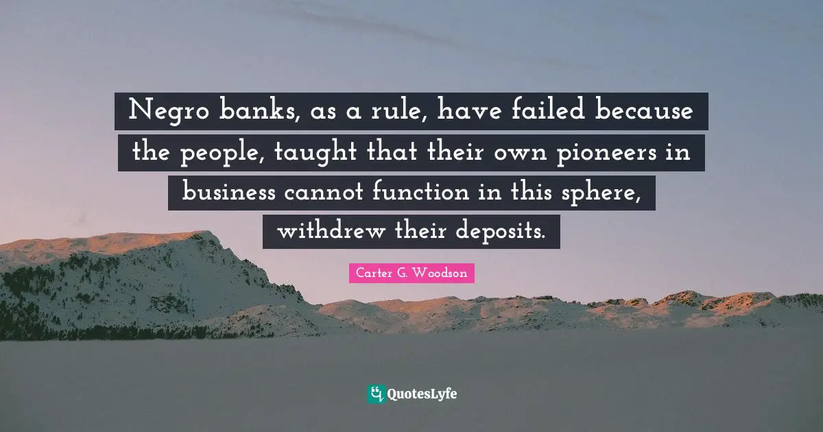 Negro banks, as a rule, have failed because the people, taught that their own pioneers in business cannot function in this sphere, withdrew their deposits.