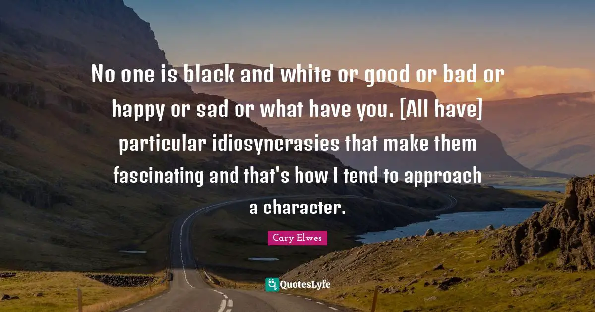 No one is black and white or good or bad or happy or sad or what have you. [All have] particular idiosyncrasies that make them fascinating and that's how I tend to approach a character.