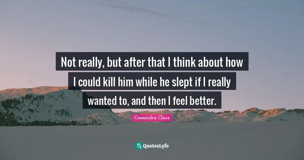 Not really, but after that I think about how I could kill him while he slept if I really wanted to, and then I feel better.