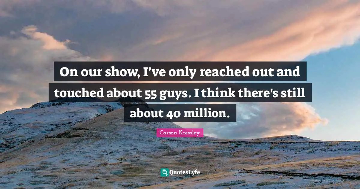 On our show, I've only reached out and touched about 55 guys. I think there's still about 40 million.