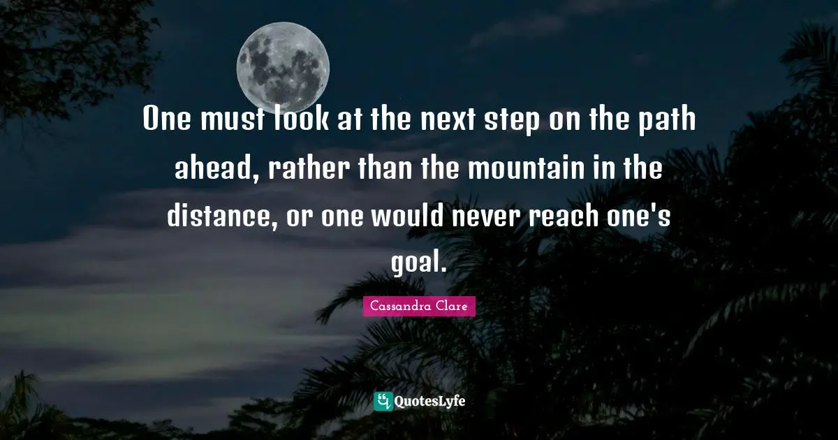 One must look at the next step on the path ahead, rather than the mountain in the distance, or one would never reach one's goal.