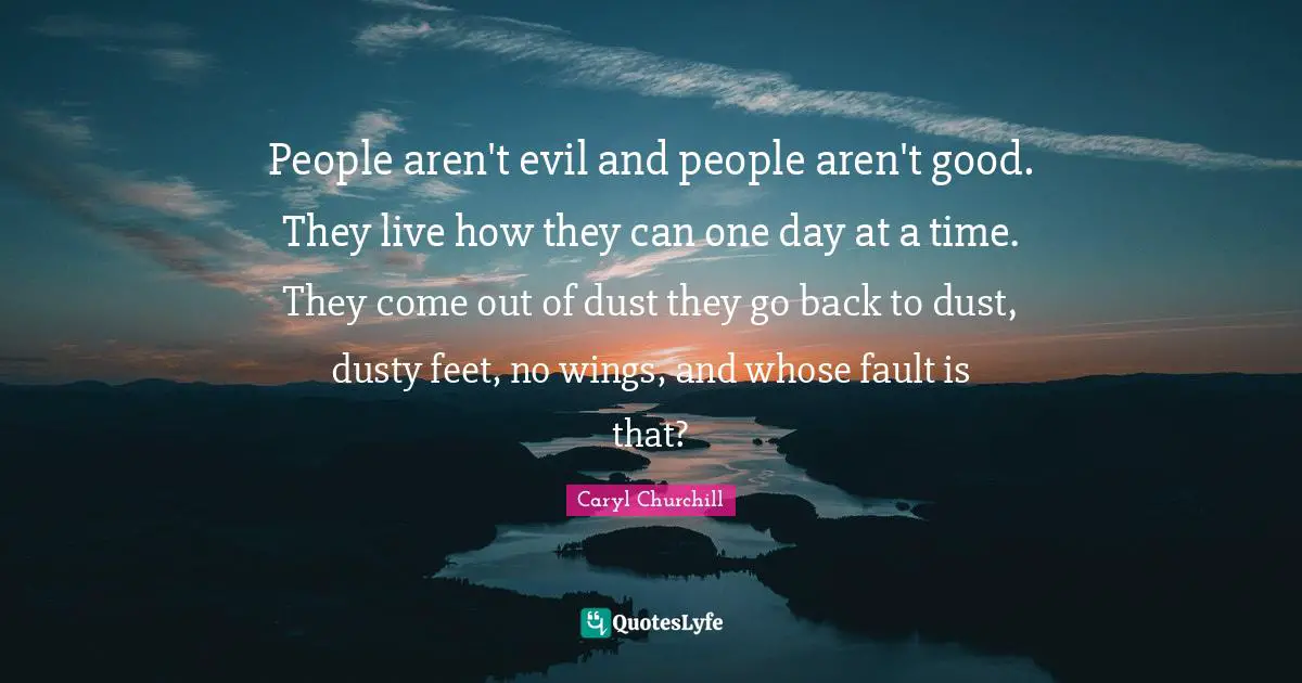 People aren't evil and people aren't good. They live how they can one day at a time. They come out of dust they go back to dust, dusty feet, no wings, and whose fault is that?
