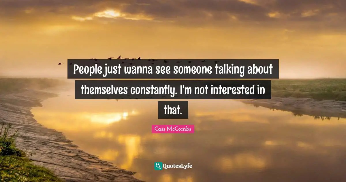 People just wanna see someone talking about themselves constantly. I'm not interested in that.