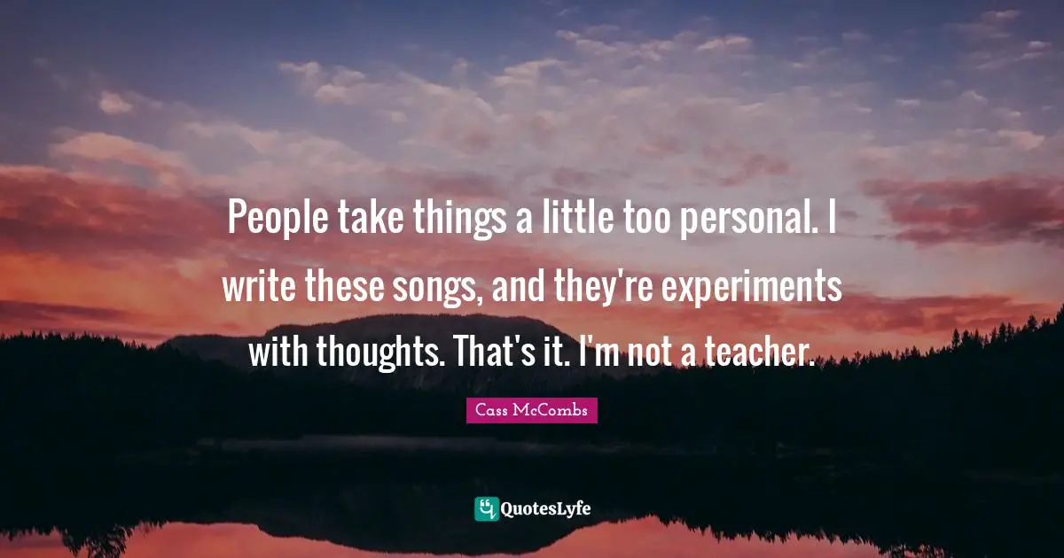 People take things a little too personal. I write these songs, and they're experiments with thoughts. That's it. I'm not a teacher.