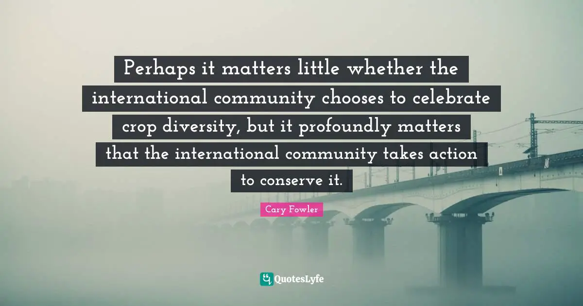 Cary Fowler Quotes: "Perhaps it matters little whether the international community chooses to celebrate crop diversity, but it profoundly matters that the international community takes action to conserve it."
