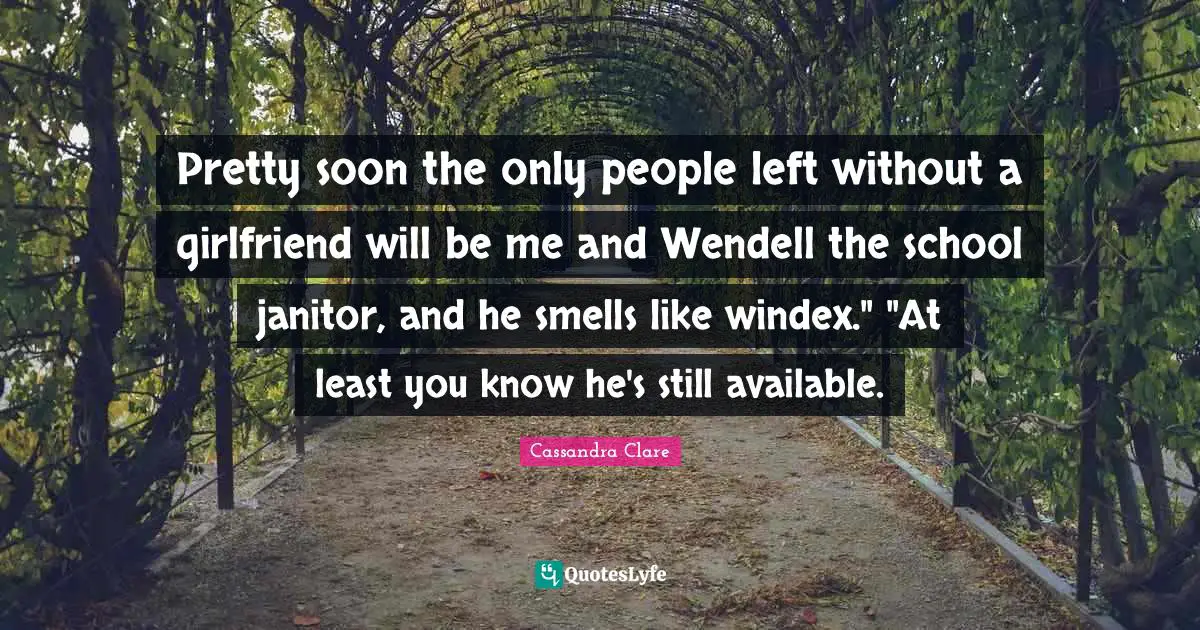 Pretty soon the only people left without a girlfriend will be me and Wendell the school janitor, and he smells like windex." "At least you know he's still available.