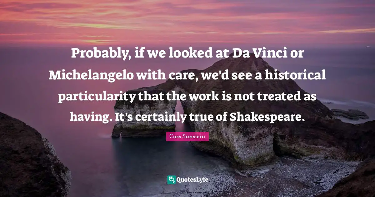 Probably, if we looked at Da Vinci or Michelangelo with care, we'd see a historical particularity that the work is not treated as having. It's certainly true of Shakespeare.