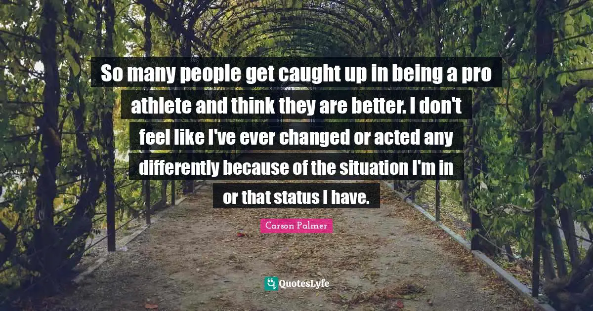 So many people get caught up in being a pro athlete and think they are better. I don't feel like I've ever changed or acted any differently because of the situation I'm in or that status I have.