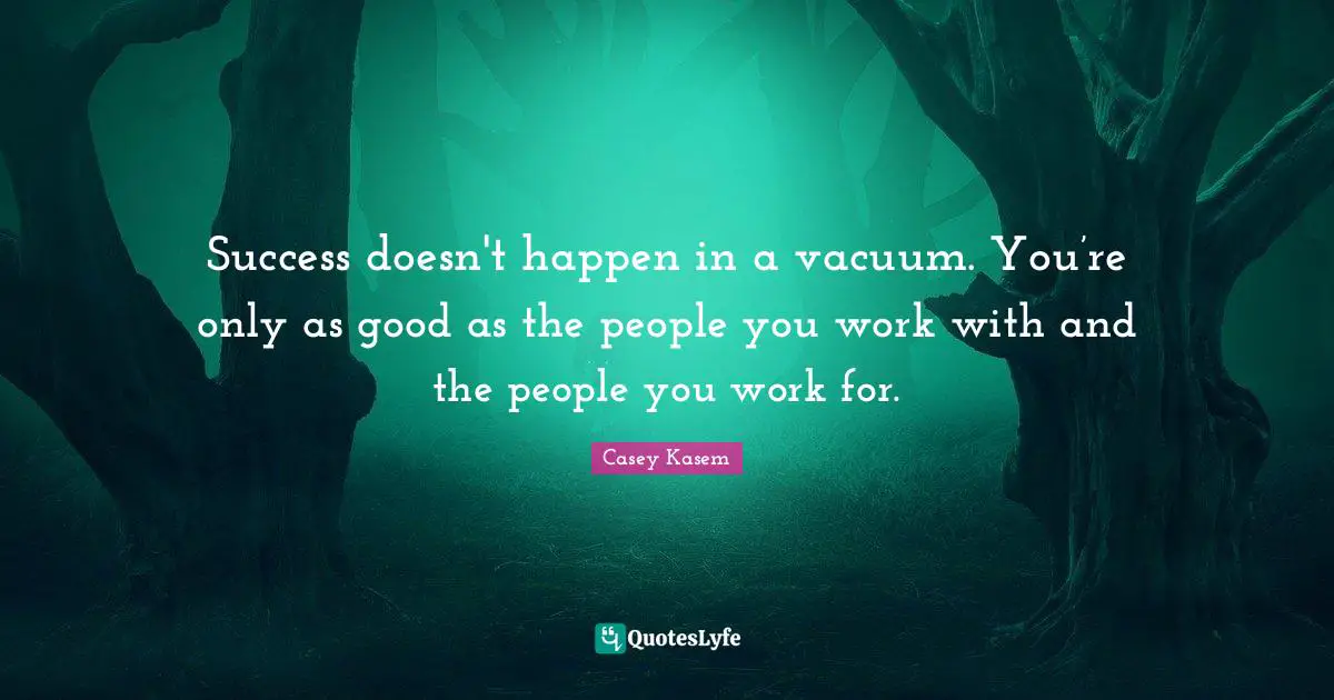 Success doesn't happen in a vacuum. You’re only as good as the people you work with and the people you work for.