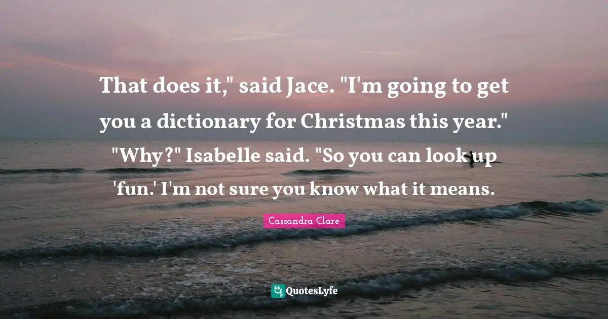 That does it," said Jace. "I'm going to get you a dictionary for Christmas this year." "Why?" Isabelle said. "So you can look up 'fun.' I'm not sure you know what it means.