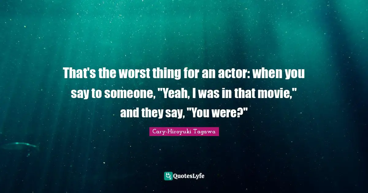 That's the worst thing for an actor: when you say to someone, "Yeah, I was in that movie," and they say, "You were?"