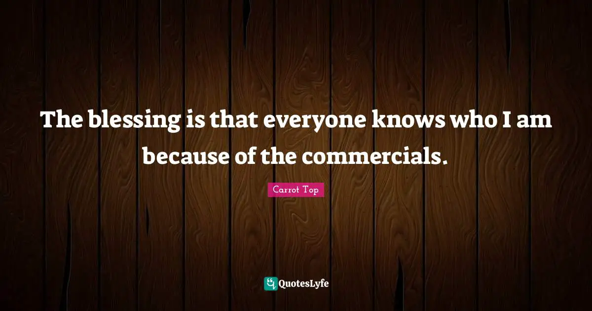 The blessing is that everyone knows who I am because of the commercials.