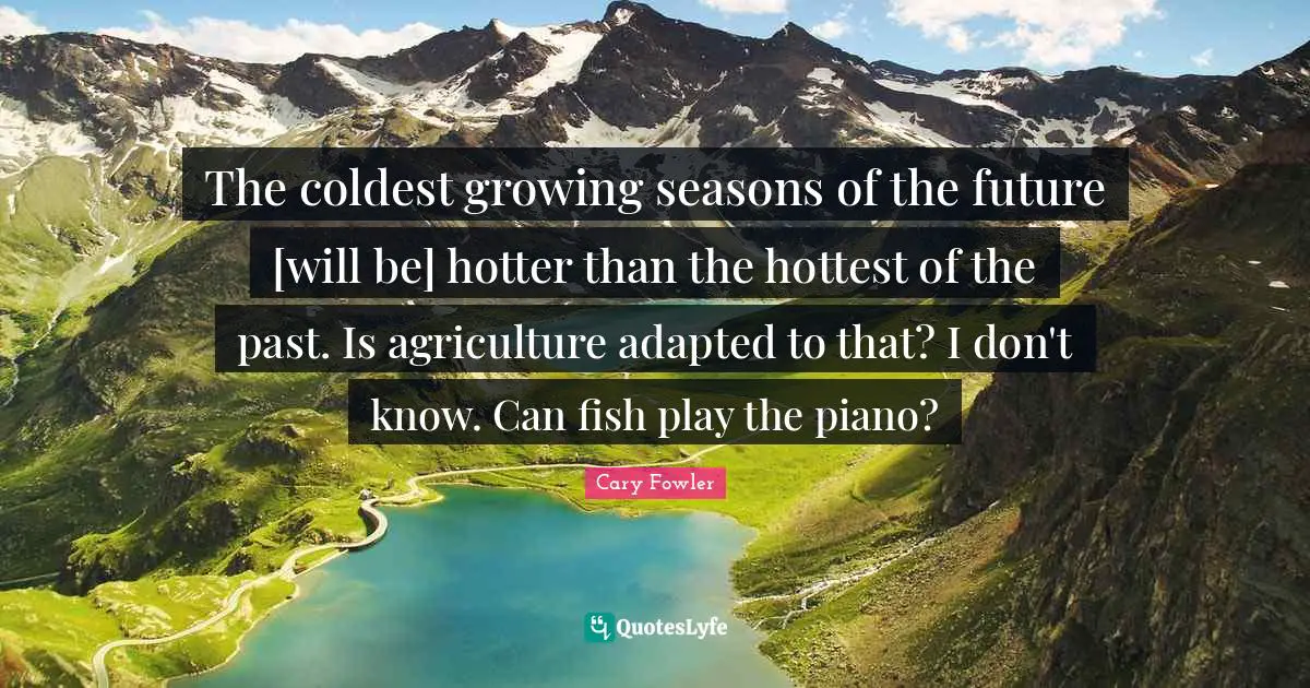 Cary Fowler Quotes: "The coldest growing seasons of the future [will be] hotter than the hottest of the past. Is agriculture adapted to that? I don't know. Can fish play the piano?"
