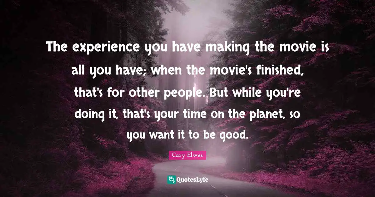 The experience you have making the movie is all you have; when the movie's finished, that's for other people. But while you're doing it, that's your time on the planet, so you want it to be good.