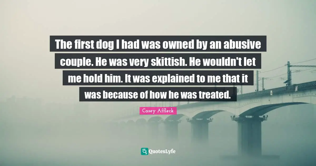 The first dog I had was owned by an abusive couple. He was very skittish. He wouldn't let me hold him. It was explained to me that it was because of how he was treated.