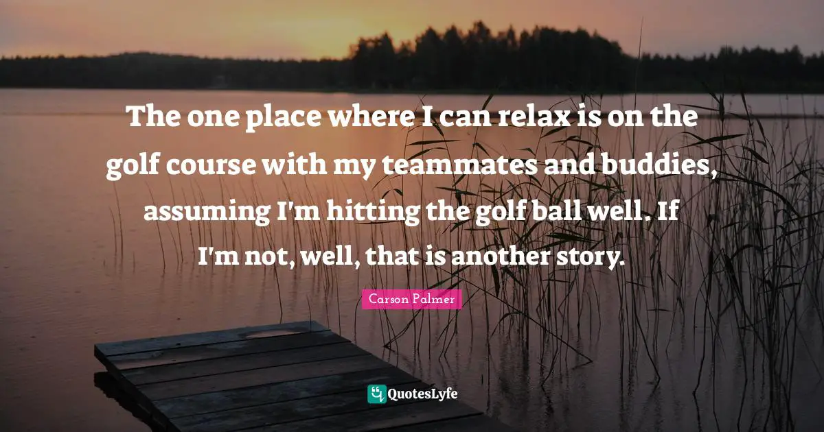 The one place where I can relax is on the golf course with my teammates and buddies, assuming I'm hitting the golf ball well. If I'm not, well, that is another story.