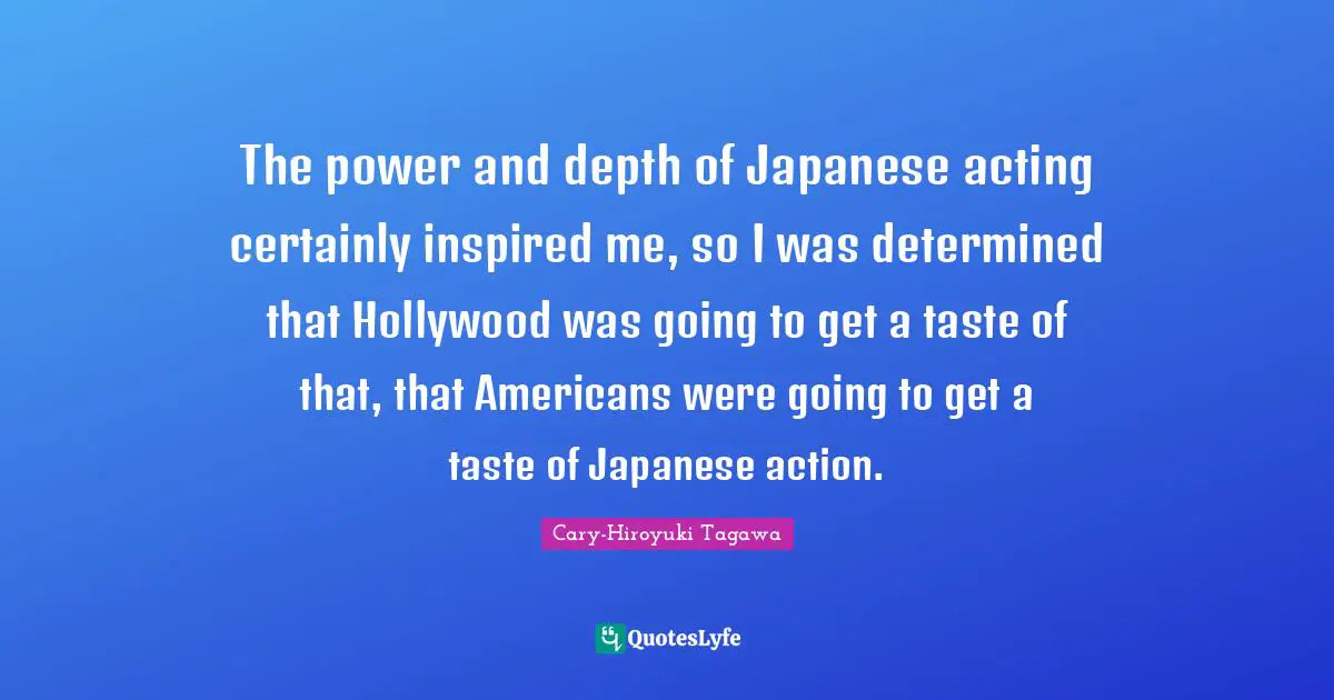 The power and depth of Japanese acting certainly inspired me, so I was determined that Hollywood was going to get a taste of that, that Americans were going to get a taste of Japanese action.