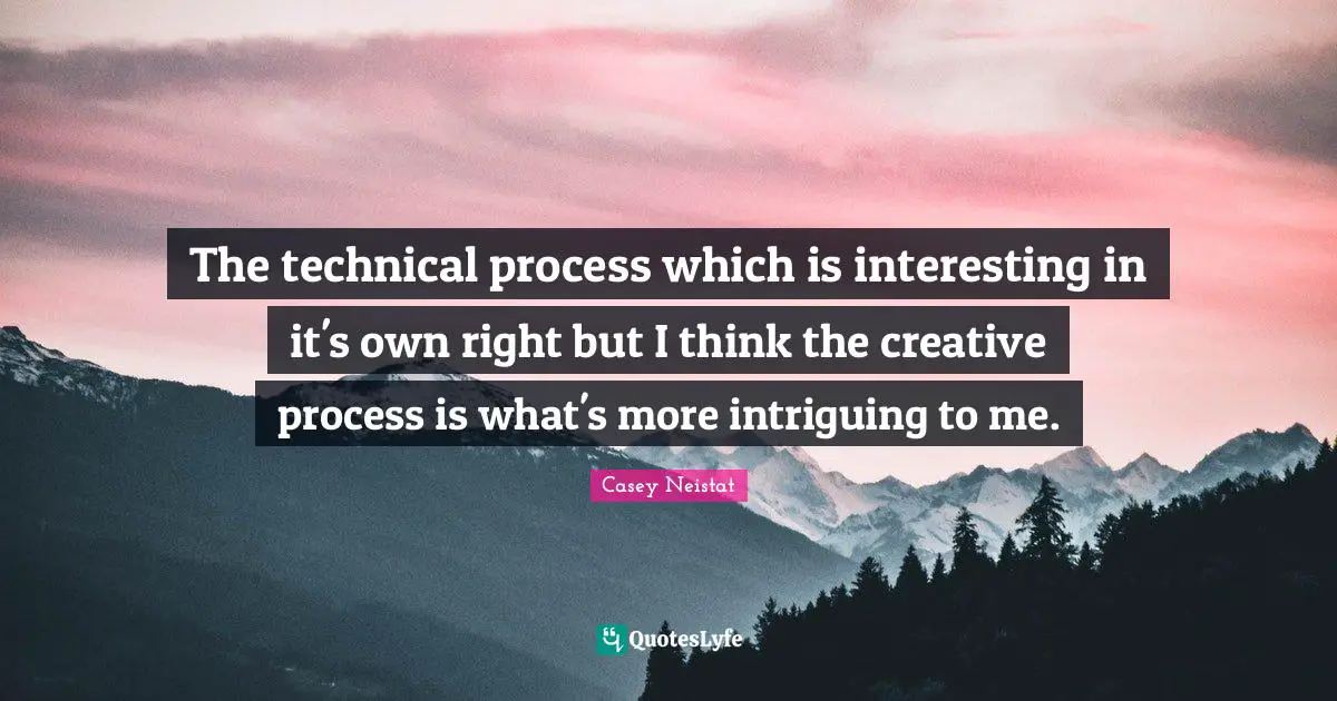 The technical process which is interesting in it's own right but I think the creative process is what's more intriguing to me.