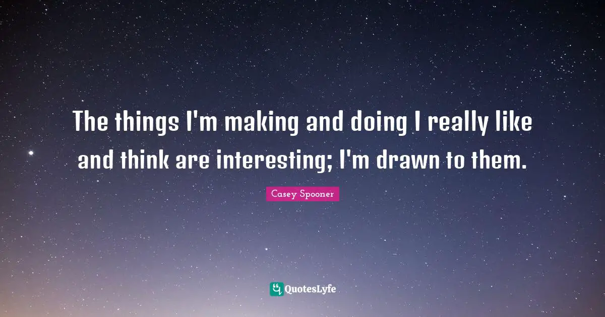 The things I'm making and doing I really like and think are interesting; I'm drawn to them.