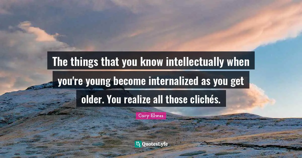 The things that you know intellectually when you're young become internalized as you get older. You realize all those clichés.