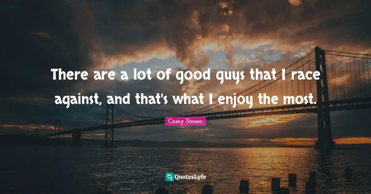 There are a lot of good guys that I race against, and that's what I enjoy the most.