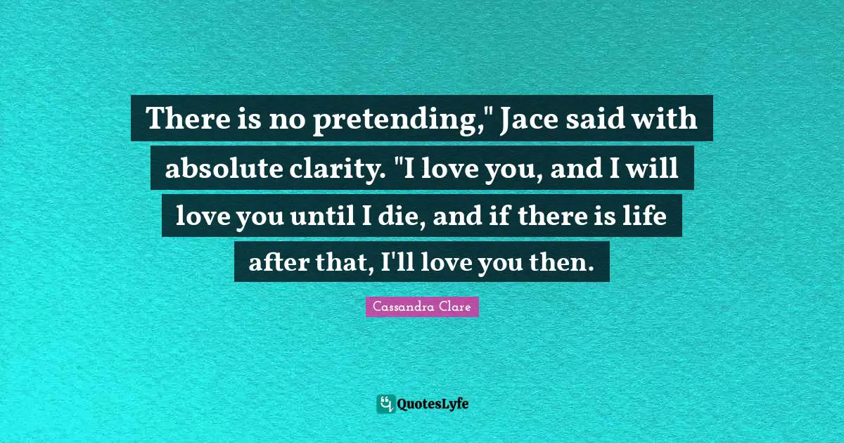 Forbidden Quotes: "There is no pretending," Jace said with absolute clarity. "I love you, and I will love you until I die, and if there is life after that, I'll love you then."