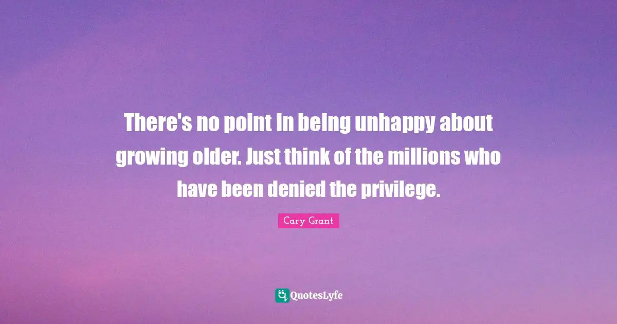 There's no point in being unhappy about growing older. Just think of the millions who have been denied the privilege.