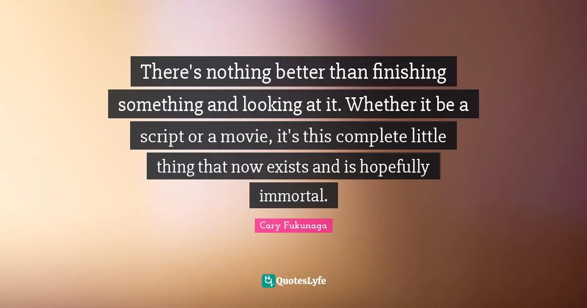 Finishing Quotes: "There's nothing better than finishing something and looking at it. Whether it be a script or a movie, it's this complete little thing that now exists and is hopefully immortal."