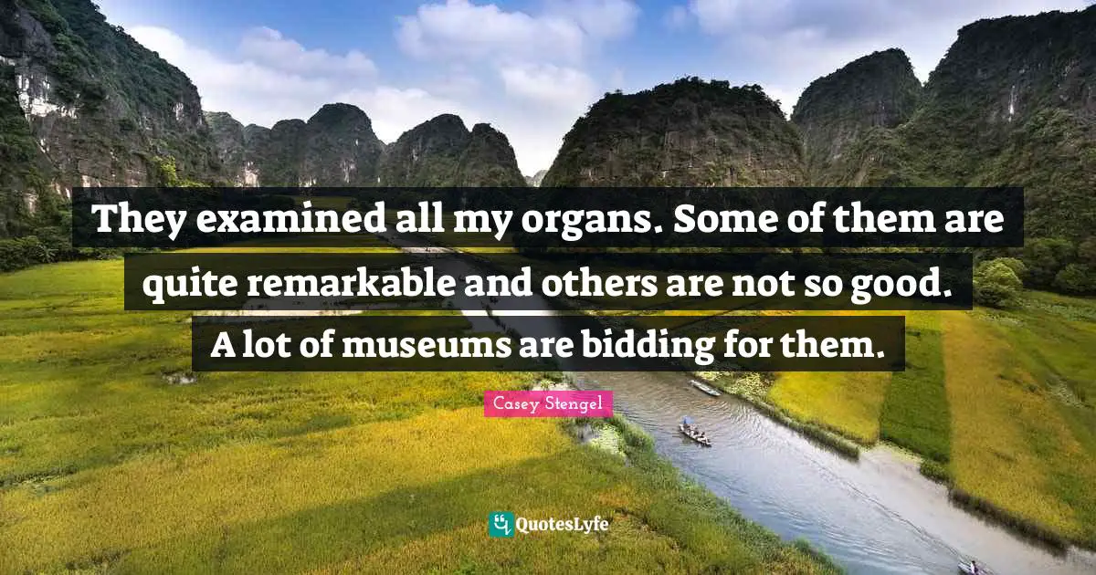 They examined all my organs. Some of them are quite remarkable and others are not so good. A lot of museums are bidding for them.