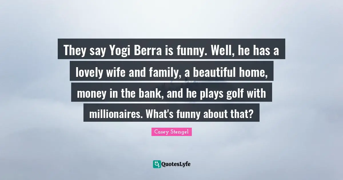 They say Yogi Berra is funny. Well, he has a lovely wife and family, a beautiful home, money in the bank, and he plays golf with millionaires. What's funny about that?