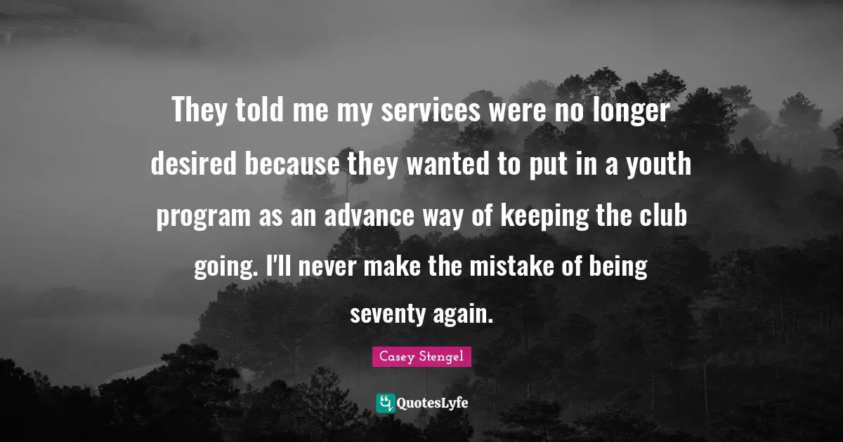 They told me my services were no longer desired because they wanted to put in a youth program as an advance way of keeping the club going. I'll never make the mistake of being seventy again.