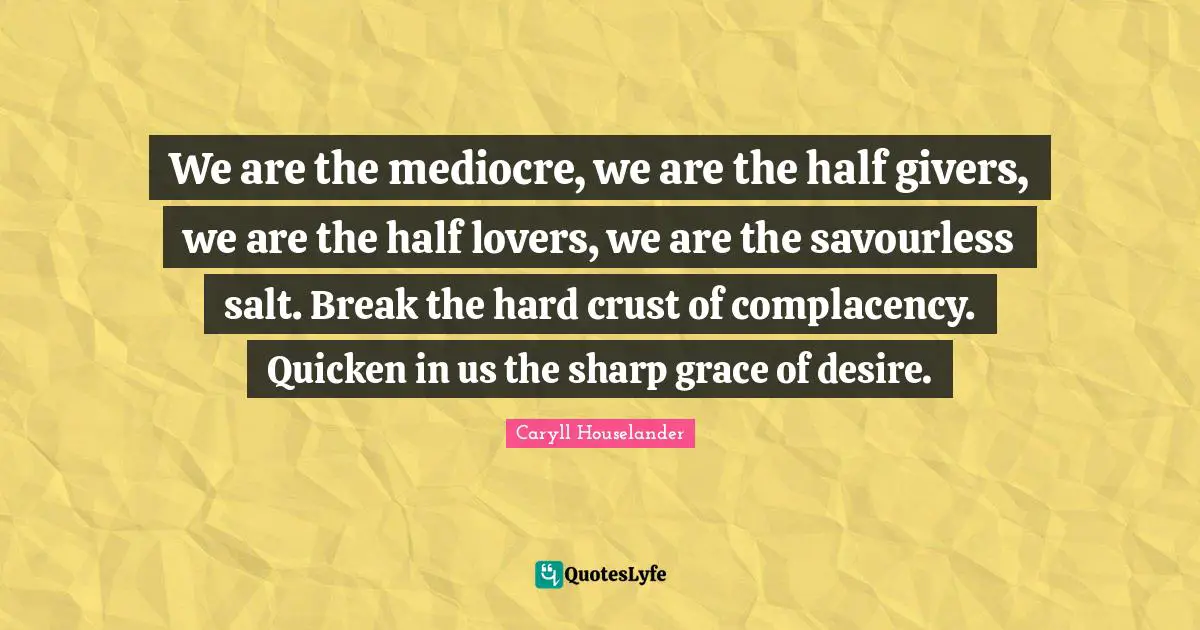 We are the mediocre, we are the half givers, we are the half lovers, we are the savourless salt. Break the hard crust of complacency. Quicken in us the sharp grace of desire.