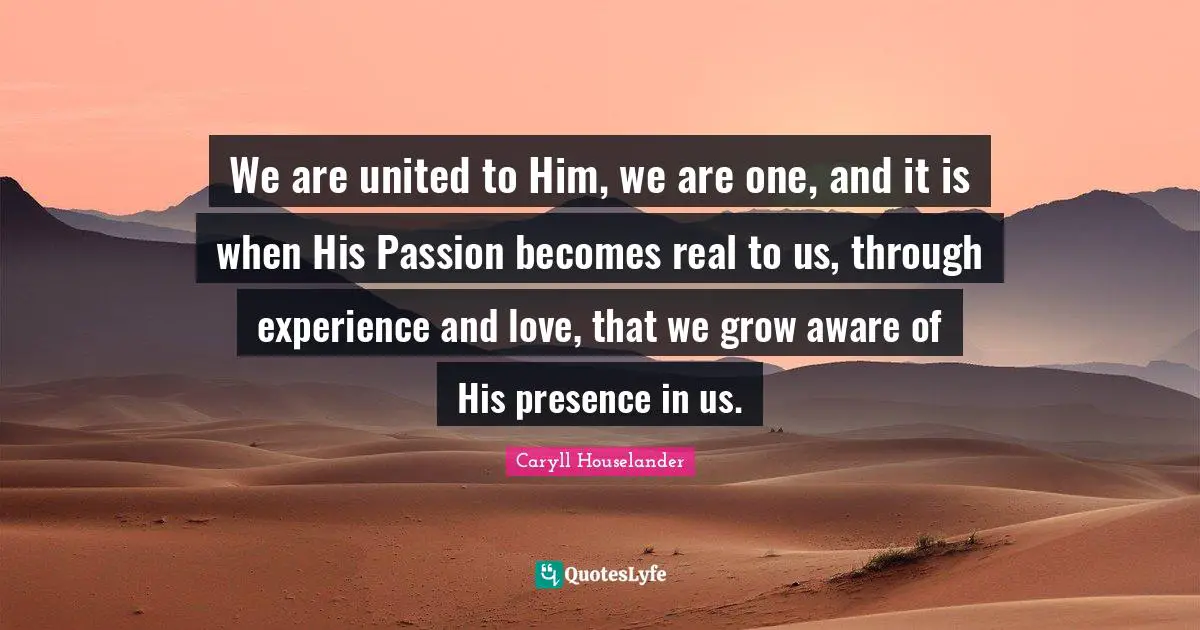 We are united to Him, we are one, and it is when His Passion becomes real to us, through experience and love, that we grow aware of His presence in us.