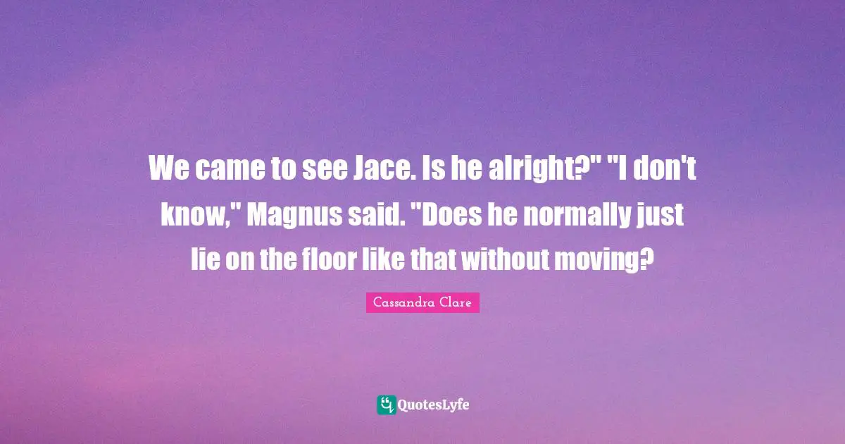 Jace Quotes: "We came to see Jace. Is he alright?" "I don't know," Magnus said. "Does he normally just lie on the floor like that without moving?"