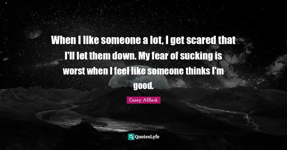 When I like someone a lot, I get scared that I'll let them down. My fear of sucking is worst when I feel like someone thinks I'm good.