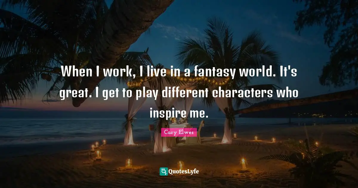 When I work, I live in a fantasy world. It's great. I get to play different characters who inspire me.