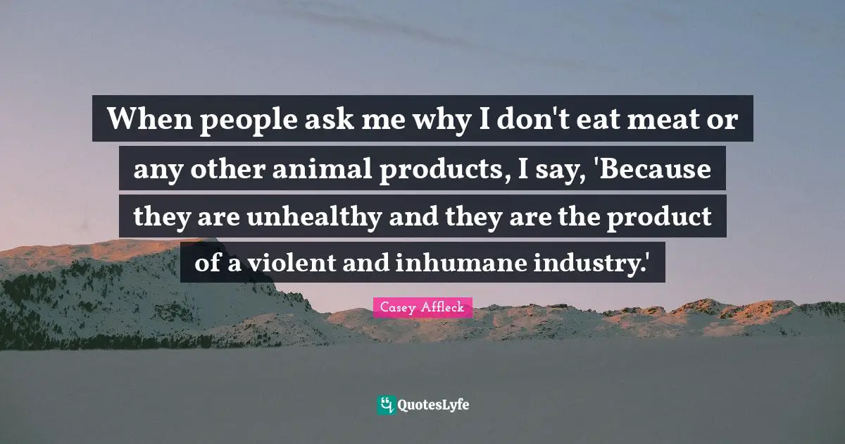 Casey Affleck Quotes: When people ask me why I don't eat meat or any other animal products, I say, 'Because they are unhealthy and they are the product of a violent and inhumane industry.'