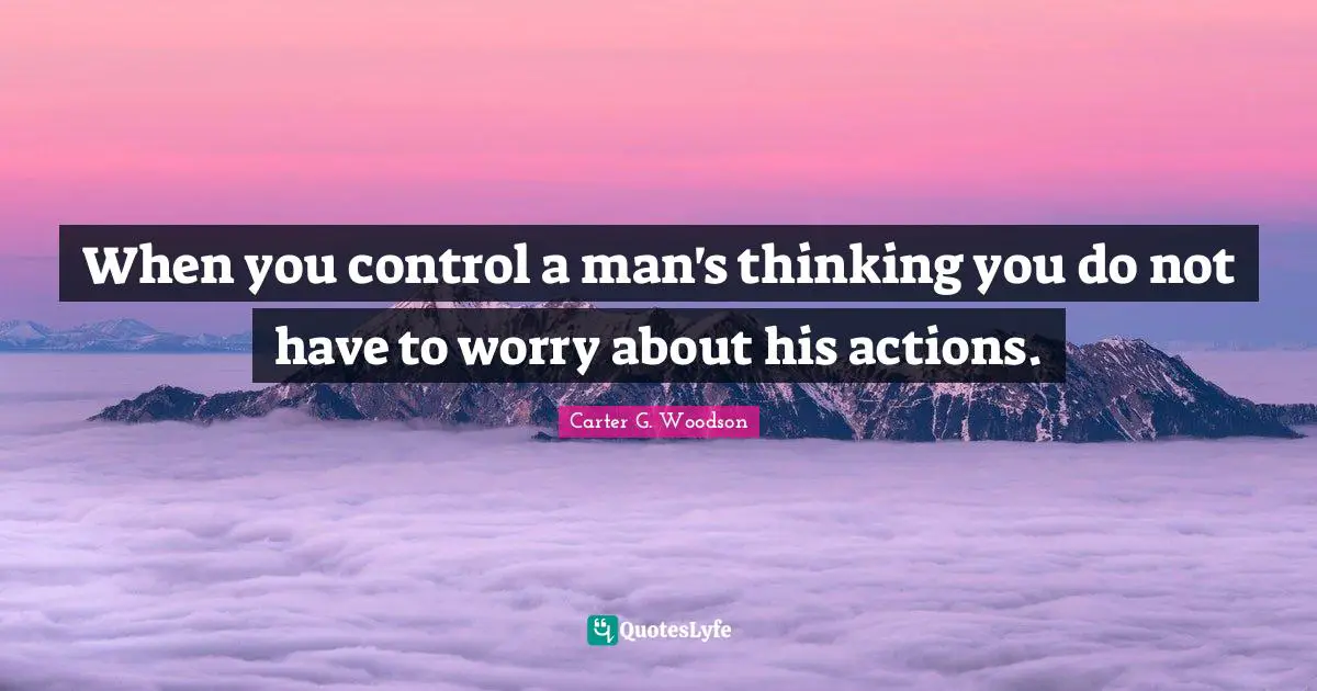 When you control a man's thinking you do not have to worry about his actions.