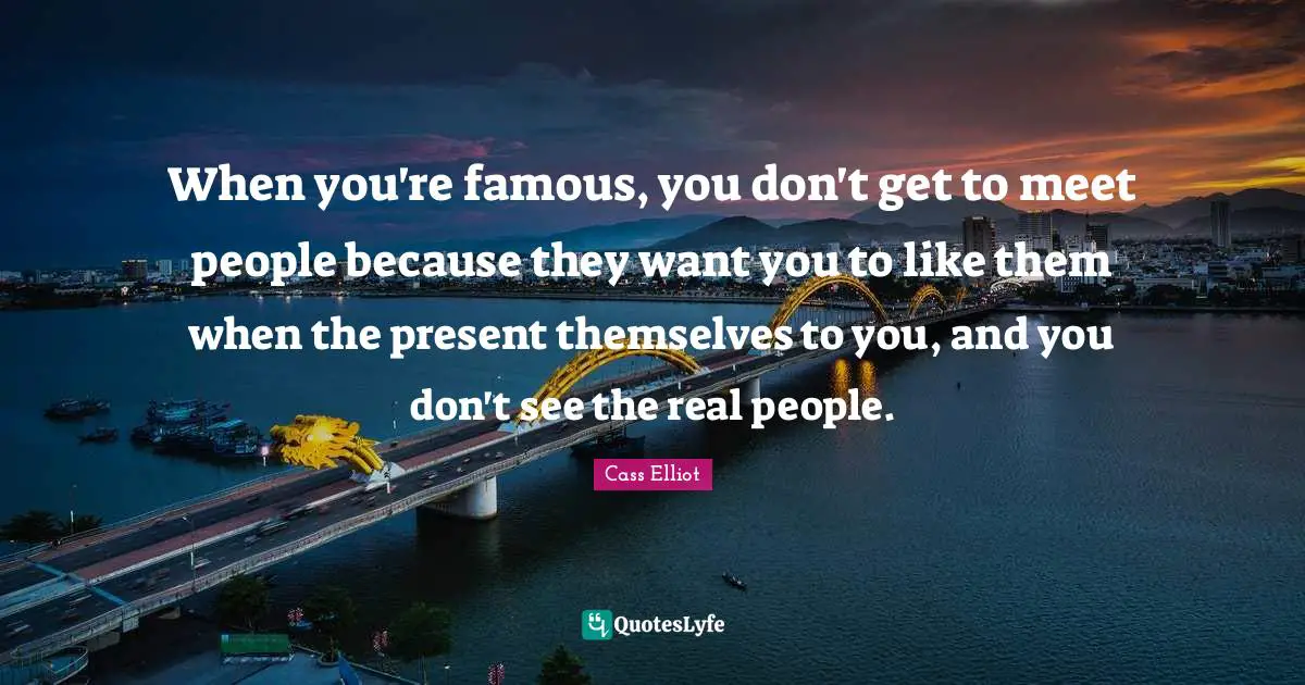 When you're famous, you don't get to meet people because they want you to like them when the present themselves to you, and you don't see the real people.