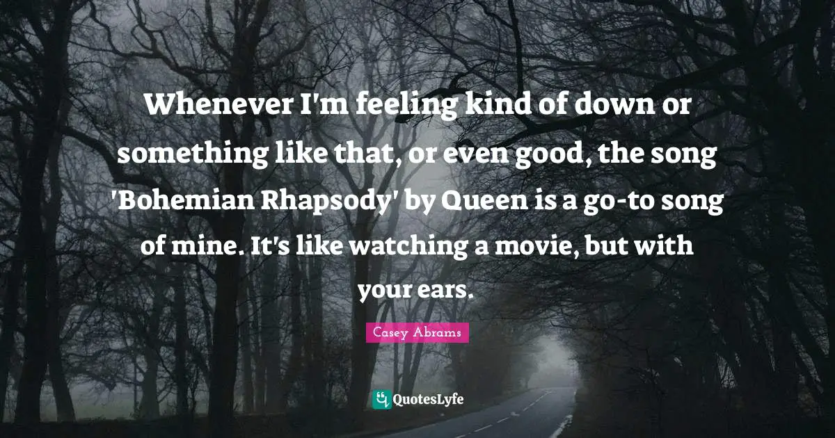 Whenever I'm feeling kind of down or something like that, or even good, the song 'Bohemian Rhapsody' by Queen is a go-to song of mine. It's like watching a movie, but with your ears.