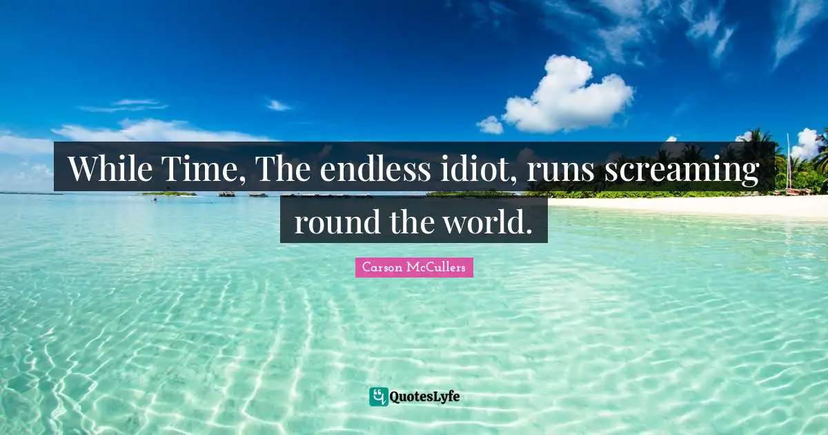 While Time, The endless idiot, runs screaming round the world.